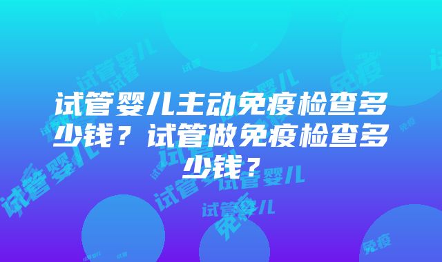 试管婴儿主动免疫检查多少钱？试管做免疫检查多少钱？