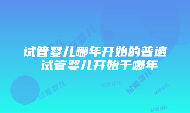 试管婴儿哪年开始的普遍 试管婴儿开始于哪年