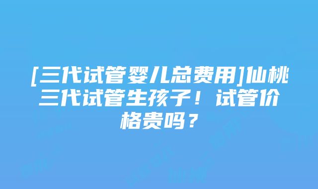 [三代试管婴儿总费用]仙桃三代试管生孩子！试管价格贵吗？