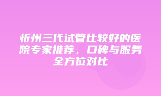 忻州三代试管比较好的医院专家推荐，口碑与服务全方位对比