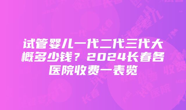 试管婴儿一代二代三代大概多少钱？2024长春各医院收费一表览