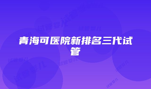 青海可医院新排名三代试管