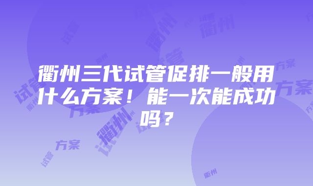 衢州三代试管促排一般用什么方案！能一次能成功吗？