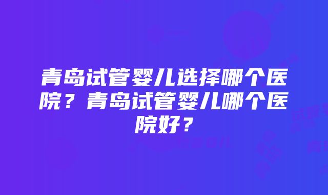 青岛试管婴儿选择哪个医院？青岛试管婴儿哪个医院好？