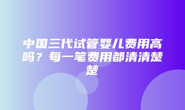 中国三代试管婴儿费用高吗？每一笔费用都清清楚楚