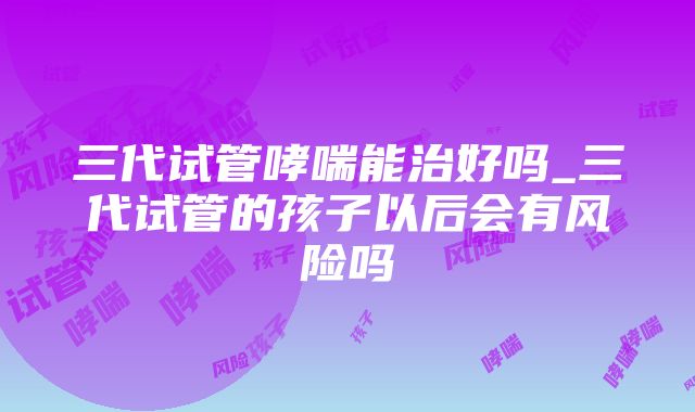 三代试管哮喘能治好吗_三代试管的孩子以后会有风险吗