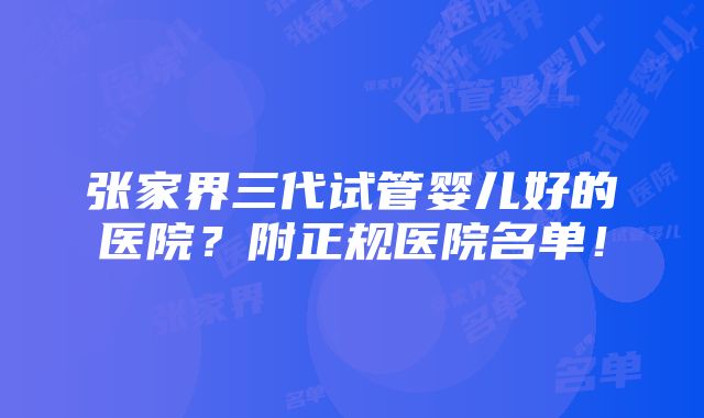 张家界三代试管婴儿好的医院？附正规医院名单！