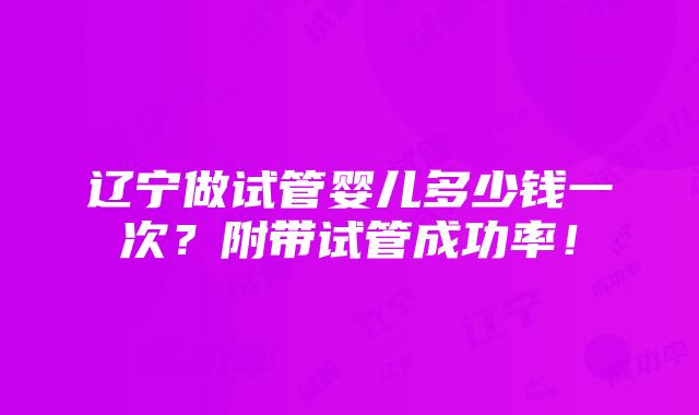 辽宁做试管婴儿多少钱一次？附带试管成功率！