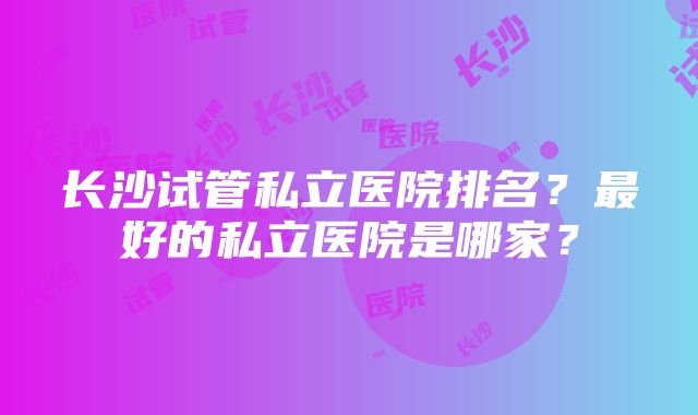 长沙试管私立医院排名？最好的私立医院是哪家？