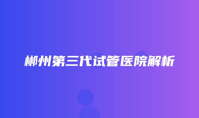 郴州第三代试管医院解析