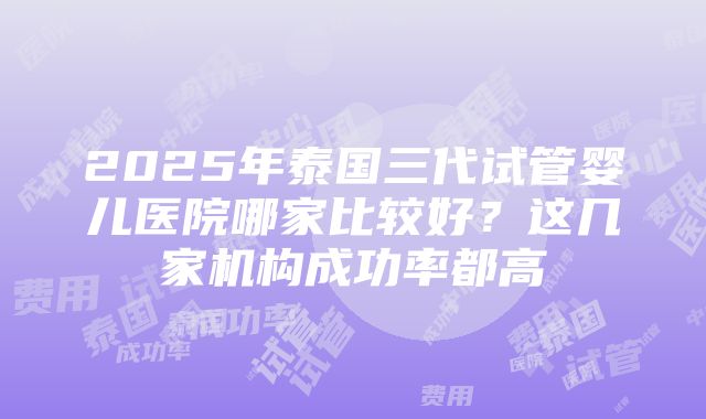 2025年泰国三代试管婴儿医院哪家比较好？这几家机构成功率都高