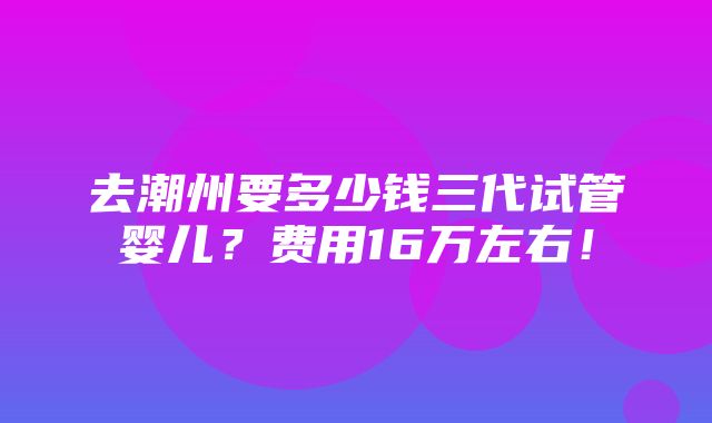 去潮州要多少钱三代试管婴儿？费用16万左右！