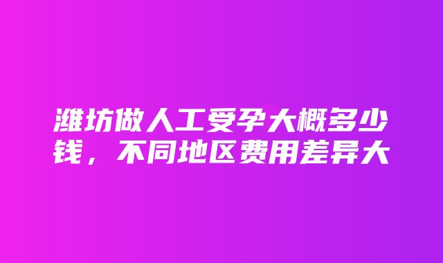 潍坊做人工受孕大概多少钱，不同地区费用差异大