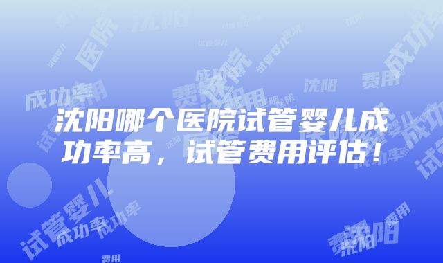 沈阳哪个医院试管婴儿成功率高，试管费用评估！