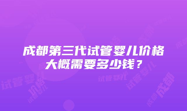 成都第三代试管婴儿价格大概需要多少钱？