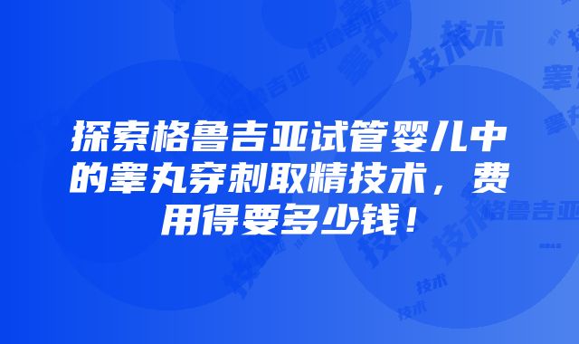 探索格鲁吉亚试管婴儿中的睾丸穿刺取精技术，费用得要多少钱！