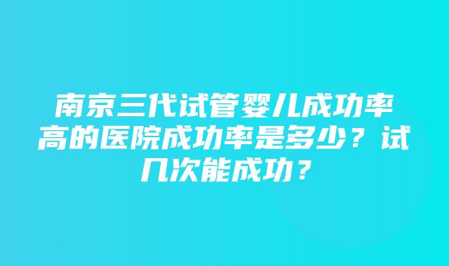 南京三代试管婴儿成功率高的医院成功率是多少？试几次能成功？