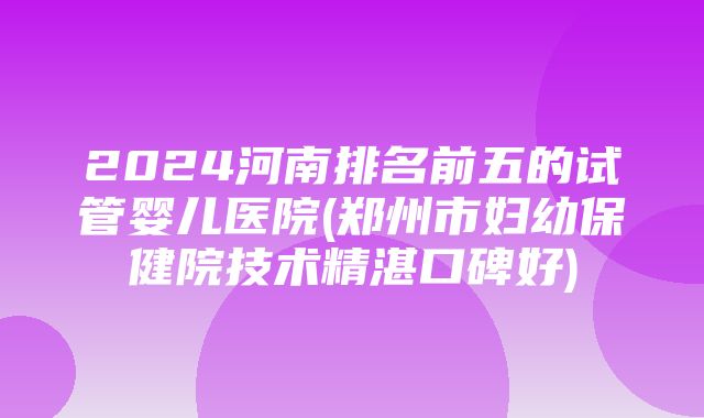 2024河南排名前五的试管婴儿医院(郑州市妇幼保健院技术精湛口碑好)