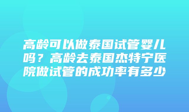 高龄可以做泰国试管婴儿吗？高龄去泰国杰特宁医院做试管的成功率有多少