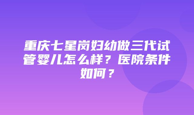 重庆七星岗妇幼做三代试管婴儿怎么样？医院条件如何？