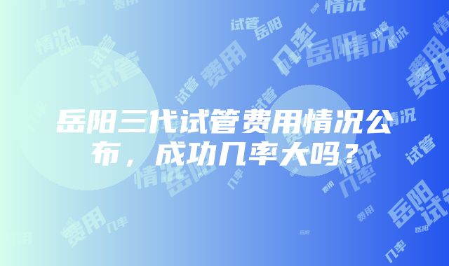 岳阳三代试管费用情况公布，成功几率大吗？