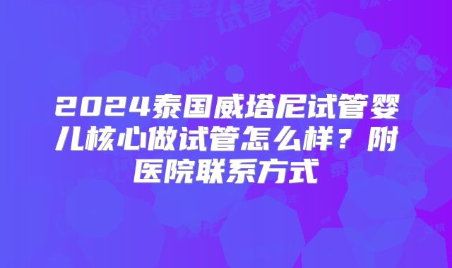 2024泰国威塔尼试管婴儿核心做试管怎么样？附医院联系方式