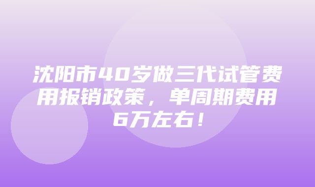 沈阳市40岁做三代试管费用报销政策，单周期费用6万左右！