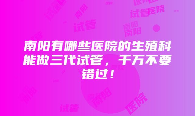 南阳有哪些医院的生殖科能做三代试管，千万不要错过！