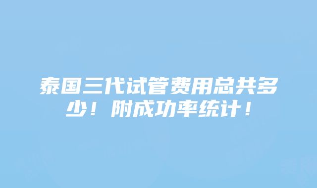 泰国三代试管费用总共多少！附成功率统计！