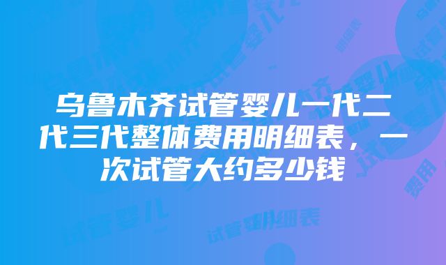 乌鲁木齐试管婴儿一代二代三代整体费用明细表，一次试管大约多少钱