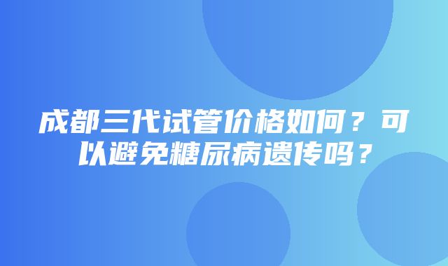 成都三代试管价格如何？可以避免糖尿病遗传吗？