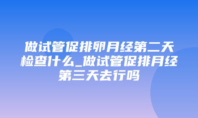 做试管促排卵月经第二天检查什么_做试管促排月经第三天去行吗