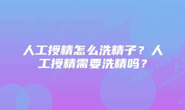 人工授精怎么洗精子？人工授精需要洗精吗？