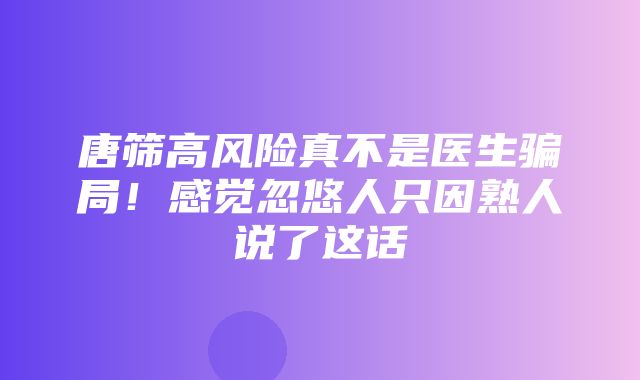 唐筛高风险真不是医生骗局！感觉忽悠人只因熟人说了这话