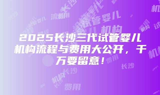 2025长沙三代试管婴儿机构流程与费用大公开，千万要留意！