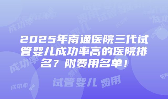 2025年南通医院三代试管婴儿成功率高的医院排名？附费用名单！