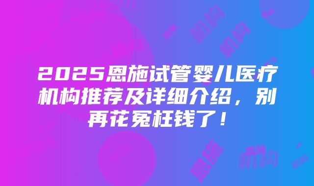 2025恩施试管婴儿医疗机构推荐及详细介绍，别再花冤枉钱了！