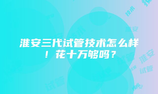 淮安三代试管技术怎么样！花十万够吗？