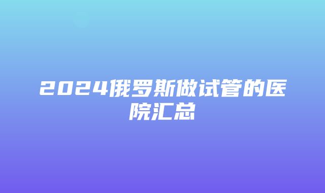 2024俄罗斯做试管的医院汇总