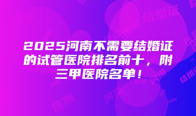 2025河南不需要结婚证的试管医院排名前十，附三甲医院名单！