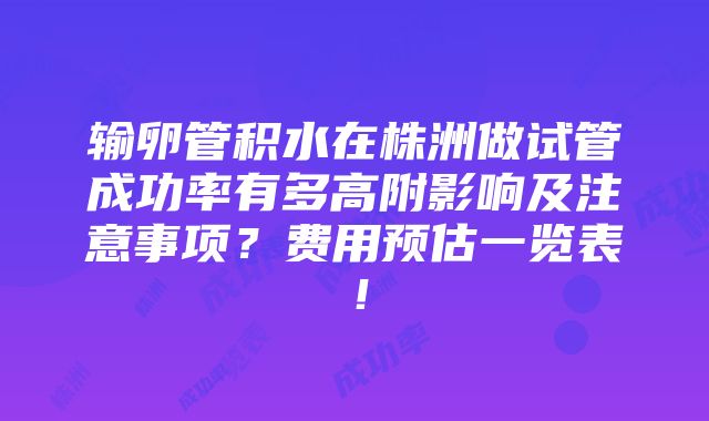 输卵管积水在株洲做试管成功率有多高附影响及注意事项？费用预估一览表！