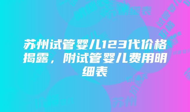 苏州试管婴儿123代价格揭露，附试管婴儿费用明细表