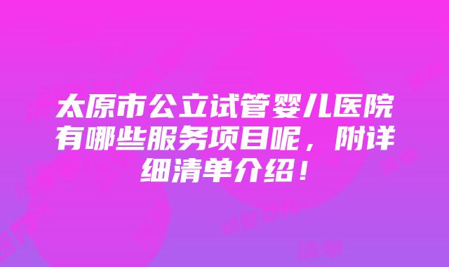 太原市公立试管婴儿医院有哪些服务项目呢，附详细清单介绍！