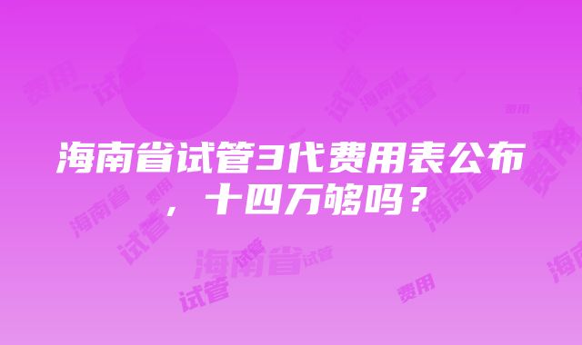 海南省试管3代费用表公布，十四万够吗？