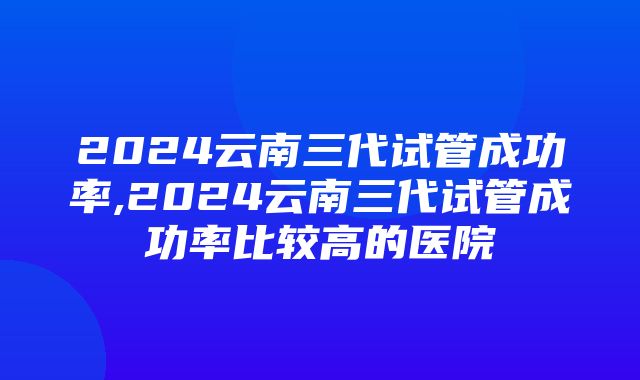 2024云南三代试管成功率,2024云南三代试管成功率比较高的医院