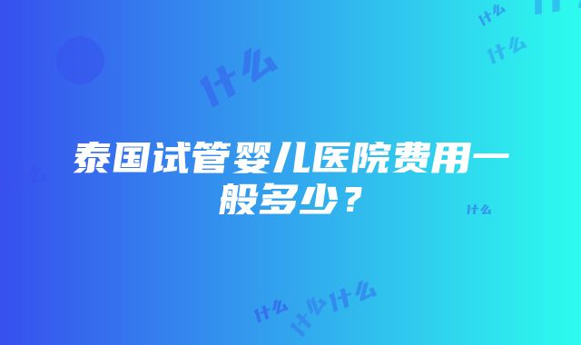 泰国试管婴儿医院费用一般多少？