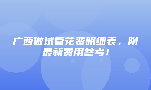 广西做试管花费明细表，附最新费用参考！