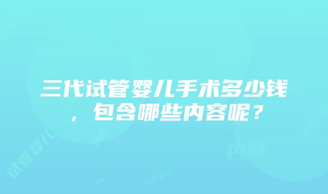 三代试管婴儿手术多少钱，包含哪些内容呢？