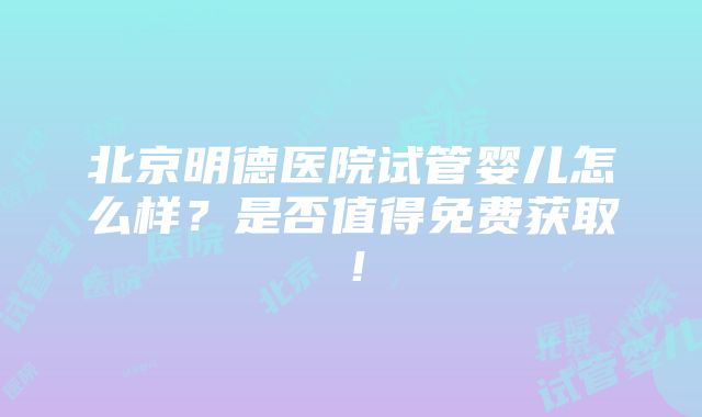 北京明德医院试管婴儿怎么样？是否值得免费获取！