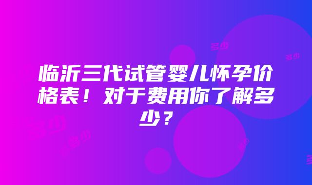 临沂三代试管婴儿怀孕价格表！对于费用你了解多少？